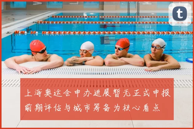 上海奥运会申办进展暂无正式申报前期评估与城市筹备为核心看点
