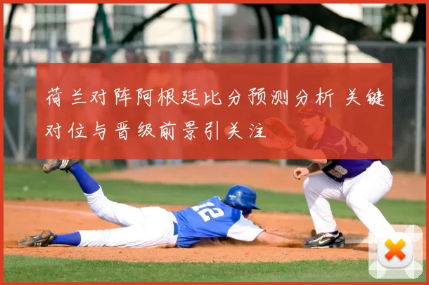 荷兰对阵阿根廷比分预测分析 关键对位与晋级前景引关注