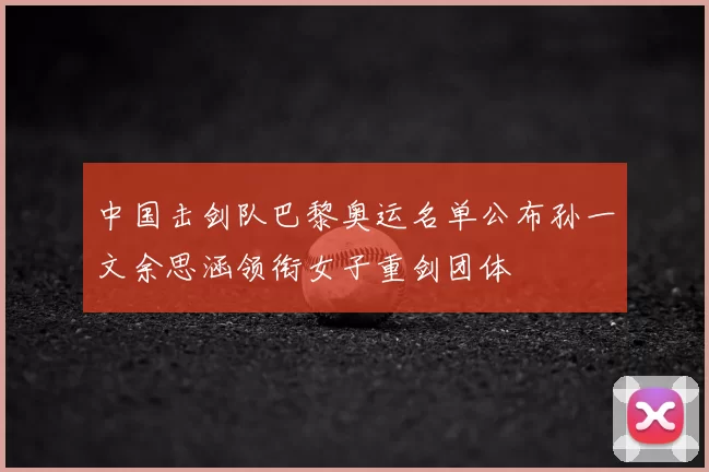 中国击剑队巴黎奥运名单公布孙一文余思涵领衔女子重剑团体