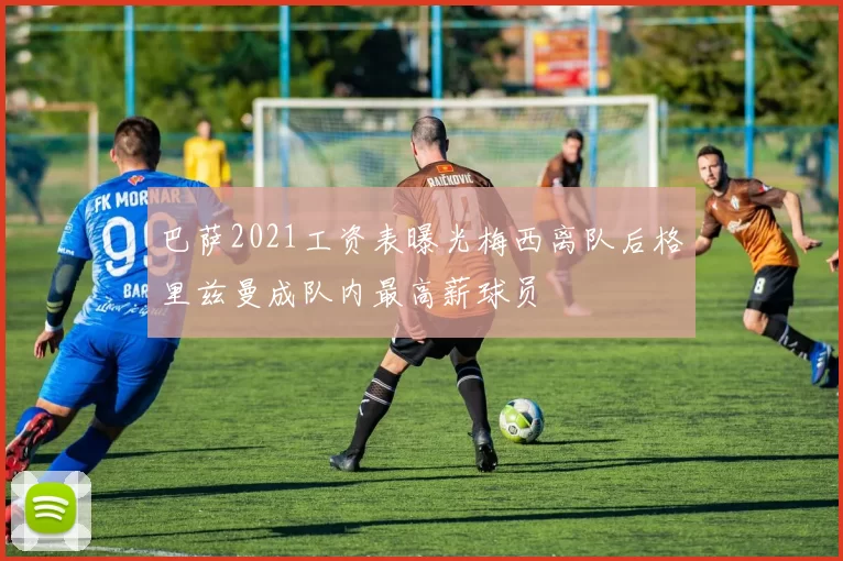 巴萨2021工资表曝光梅西离队后格里兹曼成队内最高薪球员