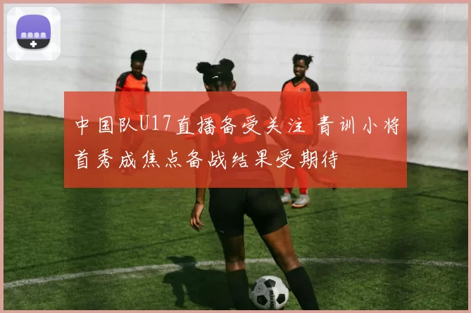 中国队U17直播备受关注 青训小将首秀成焦点备战结果受期待