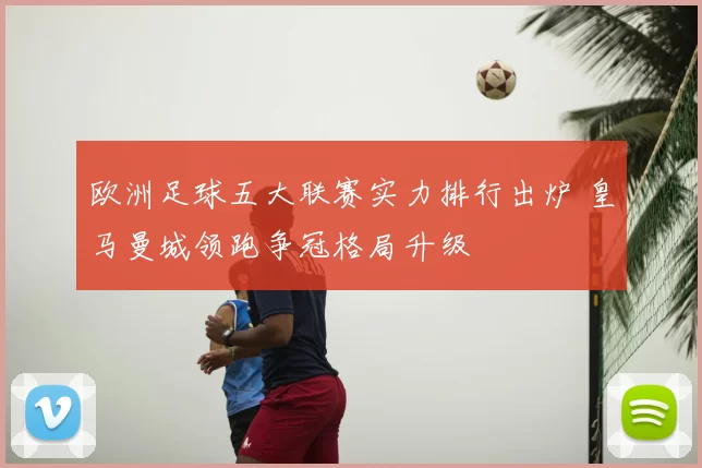 欧洲足球五大联赛实力排行出炉 皇马曼城领跑争冠格局升级