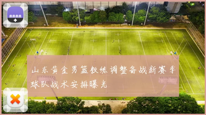 山东黄金男篮教练调整备战新赛季球队战术安排曝光