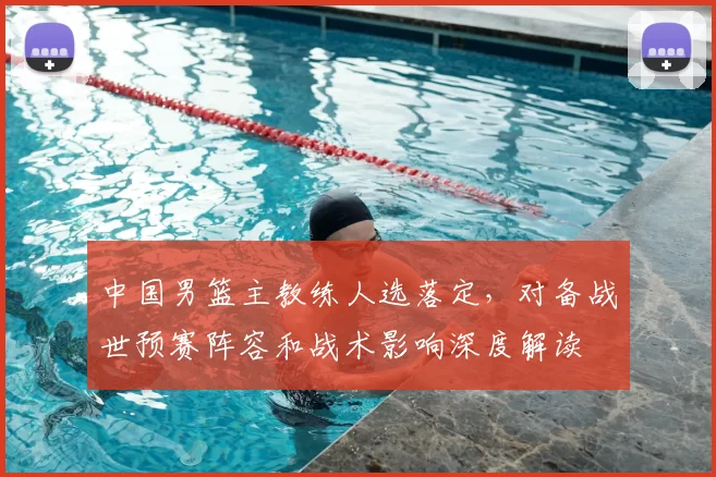 中国男篮主教练人选落定，对备战世预赛阵容和战术影响深度解读
