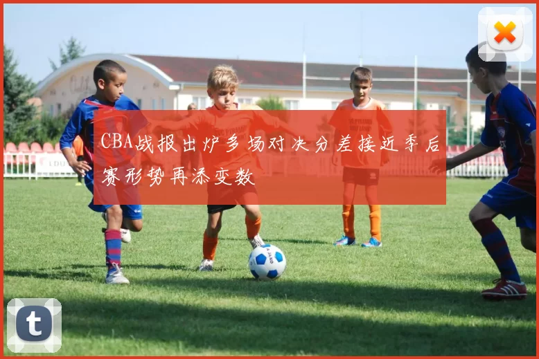 CBA战报出炉多场对决分差接近季后赛形势再添变数