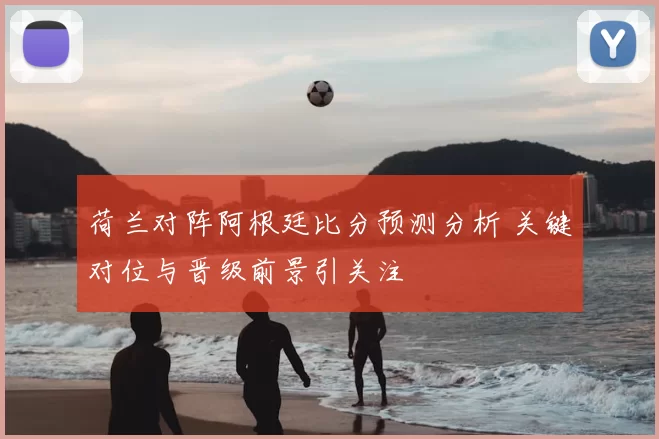 荷兰对阵阿根廷比分预测分析 关键对位与晋级前景引关注