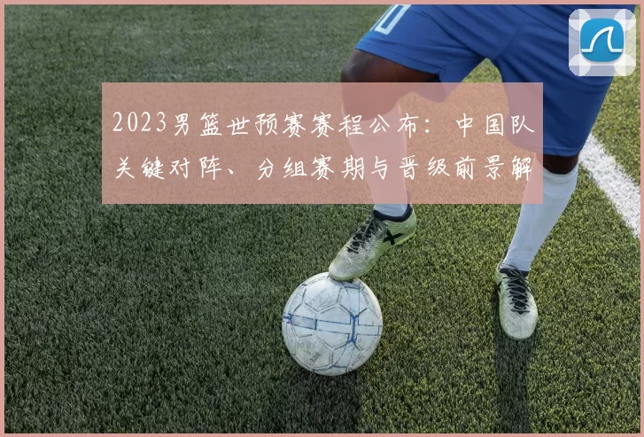 2023男篮世预赛赛程公布:中国队关键对阵、分组赛期与晋级前景解析