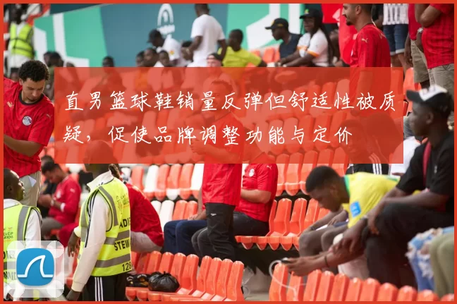 直男篮球鞋销量反弹但舒适性被质疑,促使品牌调整功能与定价