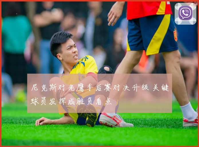 尼克斯对老鹰季后赛对决升级 关键球员发挥成胜负看点