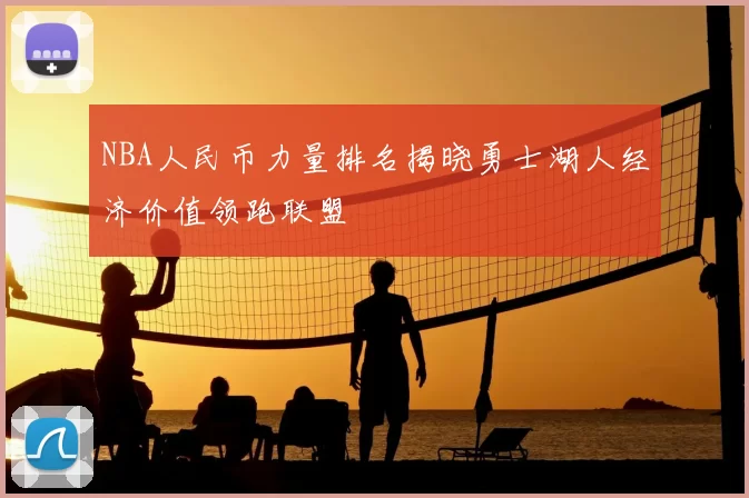 NBA人民币力量排名揭晓勇士湖人经济价值领跑联盟