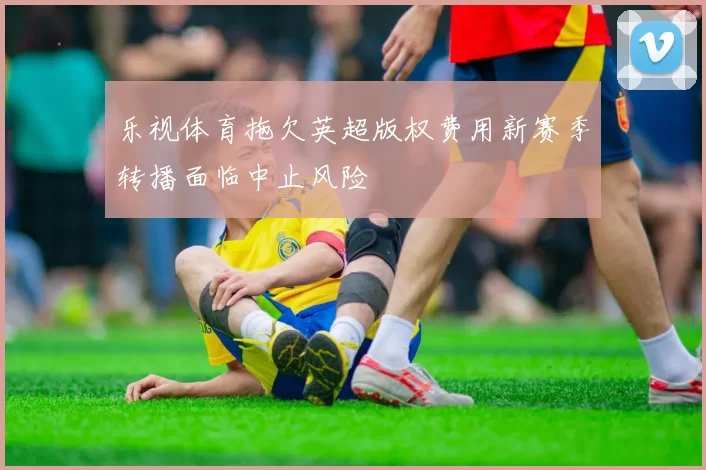 乐视体育拖欠英超版权费用新赛季转播面临中止风险
