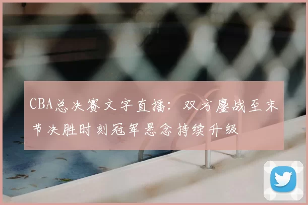 CBA总决赛文字直播：双方鏖战至末节决胜时刻冠军悬念持续升级