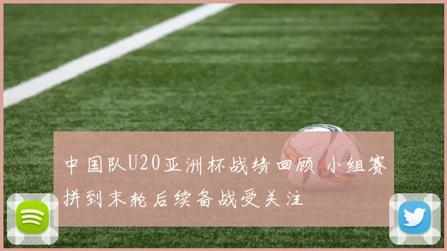 中国队U20亚洲杯战绩回顾 小组赛拼到末轮后续备战受关注