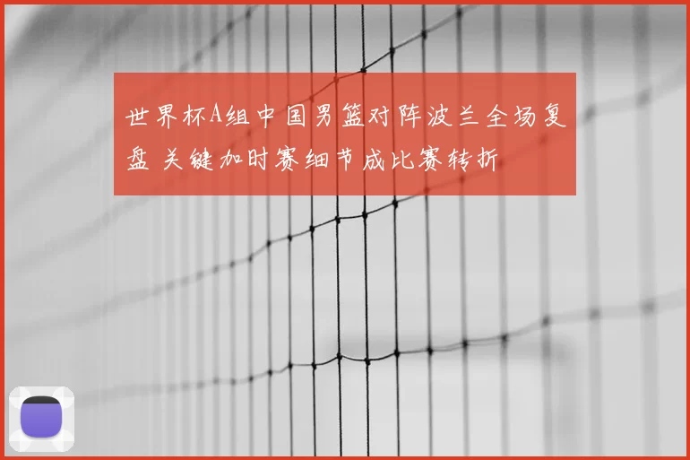 世界杯A组中国男篮对阵波兰全场复盘 关键加时赛细节成比赛转折