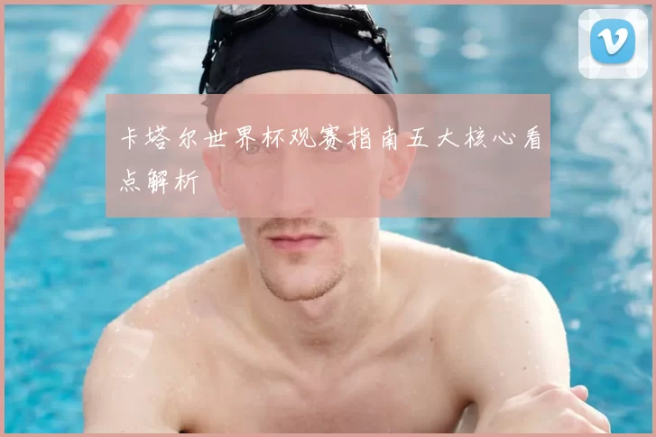 卡塔尔世界杯观赛指南五大核心看点解析