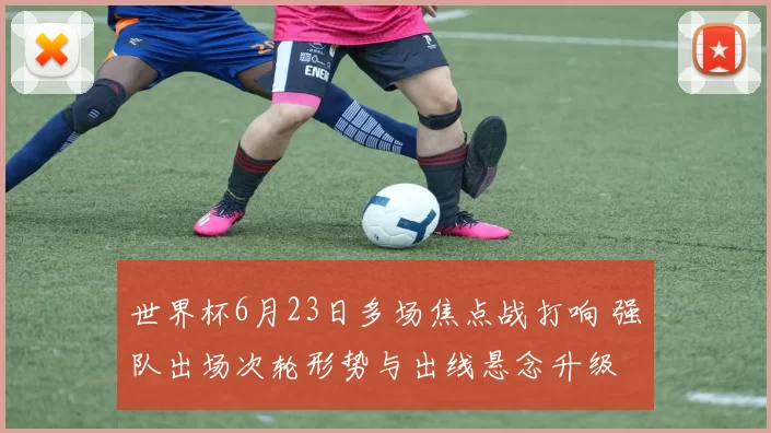 世界杯6月23日多场焦点战打响 强队出场次轮形势与出线悬念升级