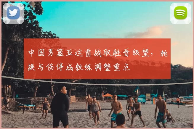 中国男篮亚运首战取胜晋级望，轮换与伤停成教练调整重点