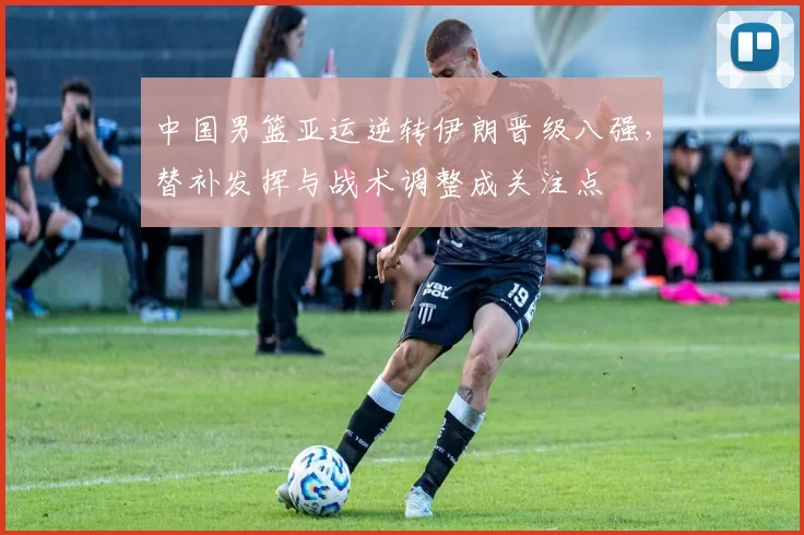 中国男篮亚运逆转伊朗晋级八强,替补发挥与战术调整成关注点