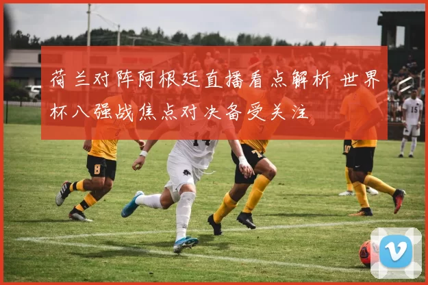 荷兰对阵阿根廷直播看点解析 世界杯八强战焦点对决备受关注