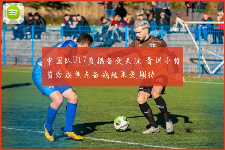 中国队U17直播备受关注 青训小将首秀成焦点备战结果受期待