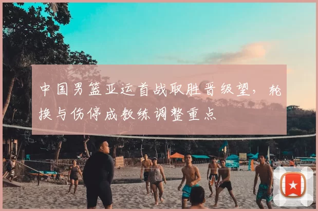 中国男篮亚运首战取胜晋级望，轮换与伤停成教练调整重点