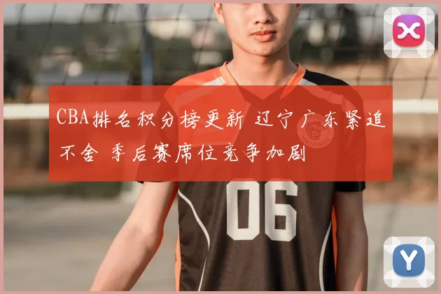 CBA排名积分榜更新 辽宁广东紧追不舍 季后赛席位竞争加剧