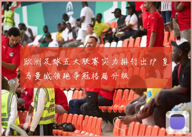 欧洲足球五大联赛实力排行出炉 皇马曼城领跑争冠格局升级