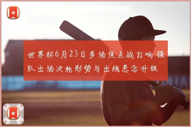 世界杯6月23日多场焦点战打响 强队出场次轮形势与出线悬念升级