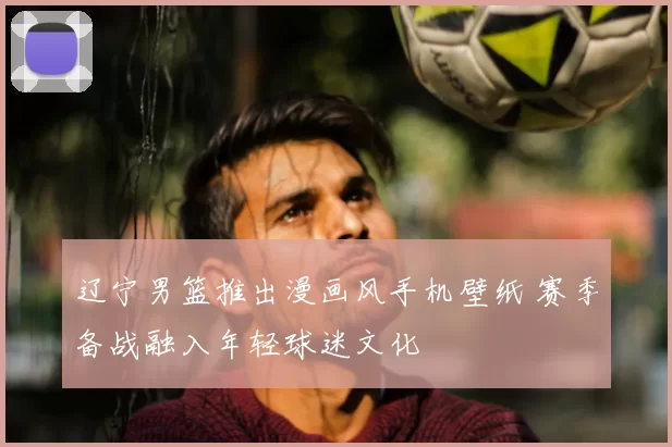 辽宁男篮推出漫画风手机壁纸 赛季备战融入年轻球迷文化