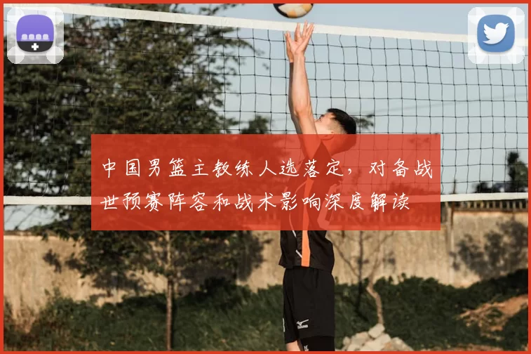 中国男篮主教练人选落定，对备战世预赛阵容和战术影响深度解读