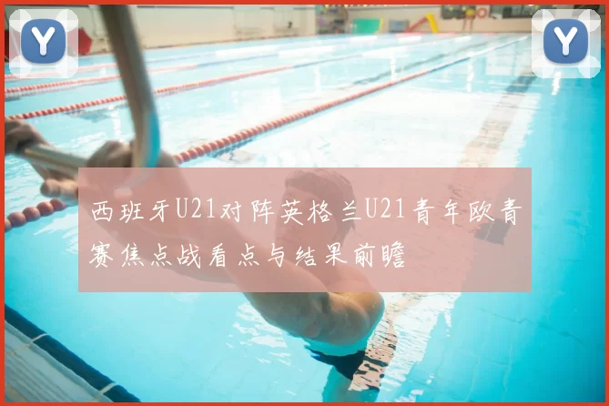 西班牙U21对阵英格兰U21青年欧青赛焦点战看点与结果前瞻