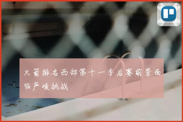 火箭排名西部第十一季后赛前景面临严峻挑战