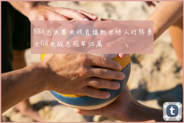 NBA总决赛央视直播凯尔特人对阵勇士G6决战总冠军归属