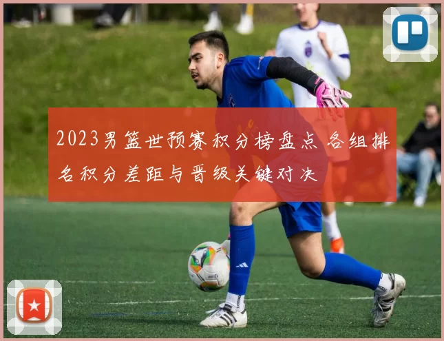 2023男篮世预赛积分榜盘点 各组排名积分差距与晋级关键对决