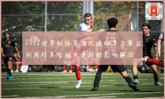 2022世界杯体育场改造细节与赛后利用对多哈城市更新的影响解读