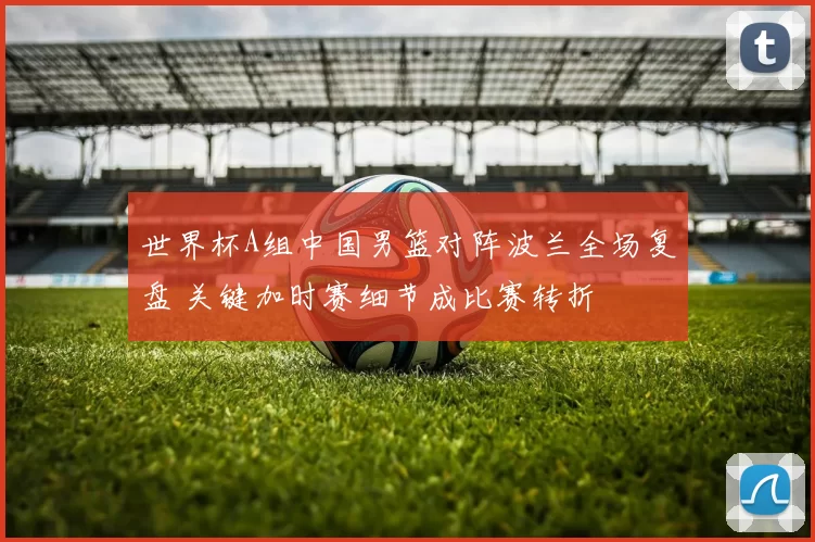 世界杯A组中国男篮对阵波兰全场复盘 关键加时赛细节成比赛转折