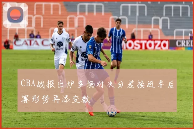 CBA战报出炉多场对决分差接近季后赛形势再添变数