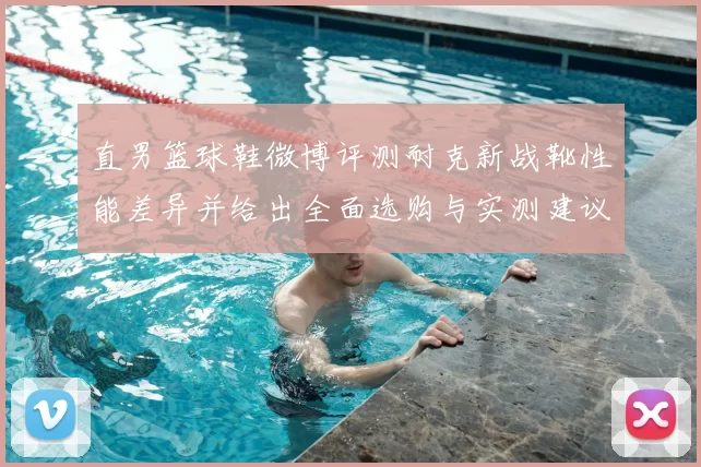 直男篮球鞋微博评测耐克新战靴性能差异并给出全面选购与实测建议