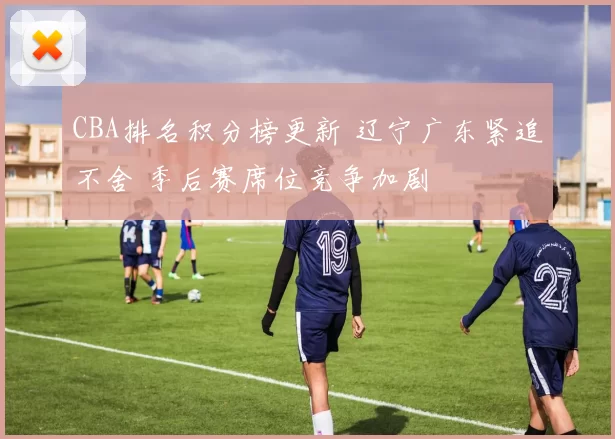 CBA排名积分榜更新 辽宁广东紧追不舍 季后赛席位竞争加剧