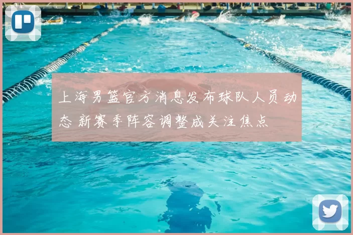 上海男篮官方消息发布球队人员动态 新赛季阵容调整成关注焦点
