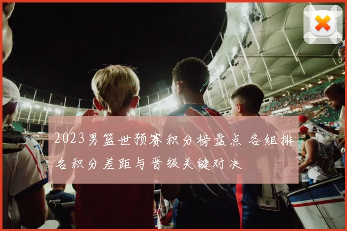 2023男篮世预赛积分榜盘点 各组排名积分差距与晋级关键对决