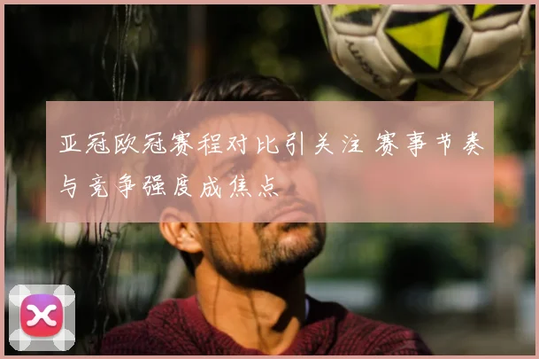 亚冠欧冠赛程对比引关注 赛事节奏与竞争强度成焦点