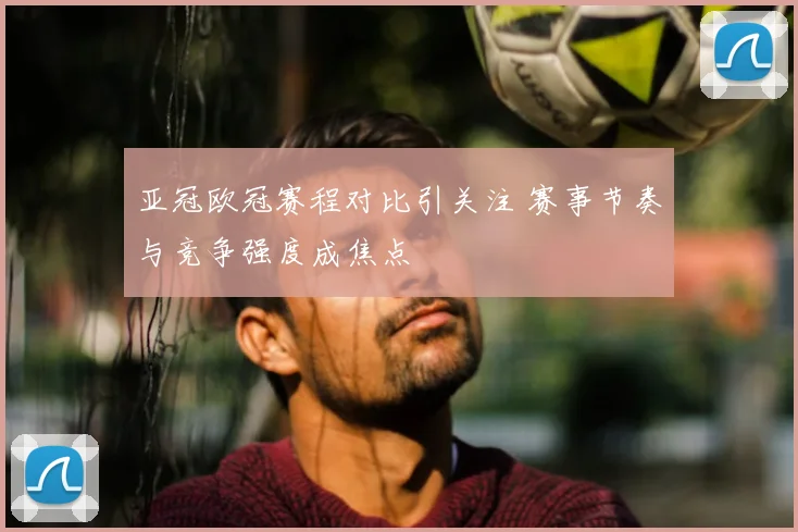 亚冠欧冠赛程对比引关注 赛事节奏与竞争强度成焦点