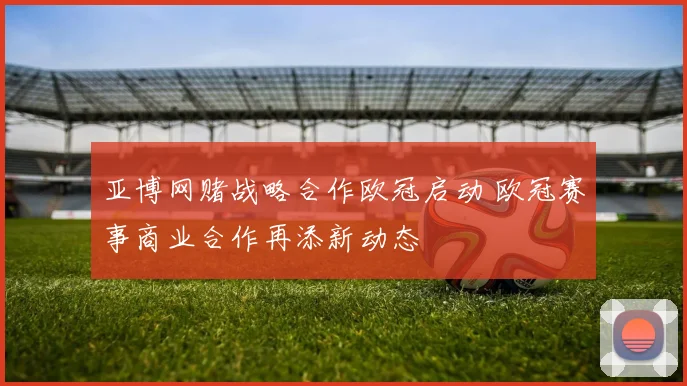 亚博网赌战略合作欧冠启动 欧冠赛事商业合作再添新动态