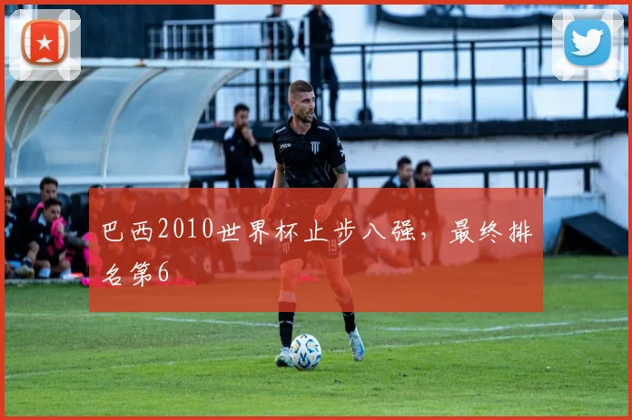 巴西2010世界杯止步八强,最终排名第6