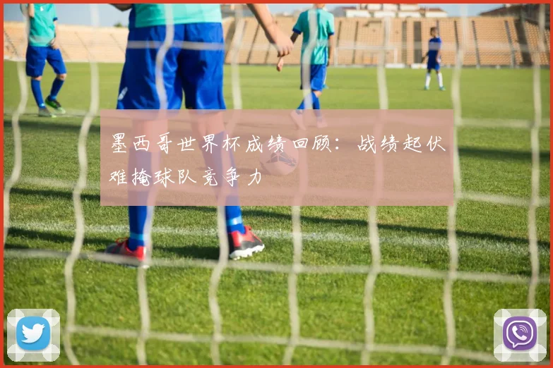 墨西哥世界杯成绩回顾：战绩起伏难掩球队竞争力