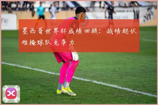 墨西哥世界杯成绩回顾：战绩起伏难掩球队竞争力