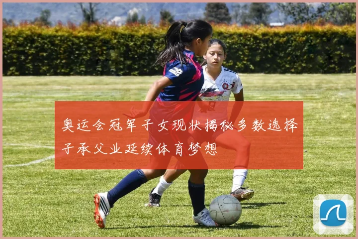 奥运会冠军子女现状揭秘多数选择子承父业延续体育梦想